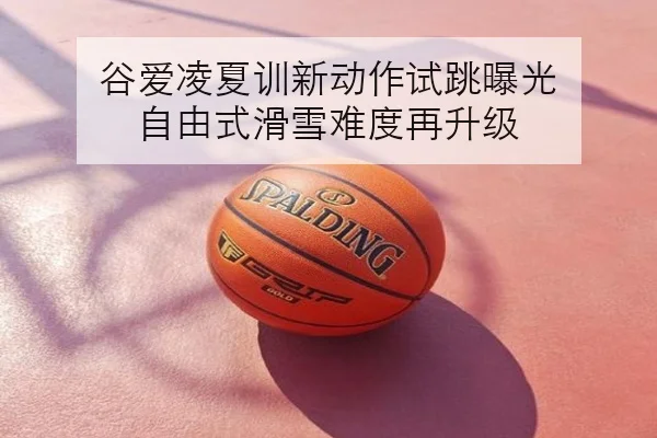谷爱凌夏训新动作试跳曝光 自由式滑雪难度再升级